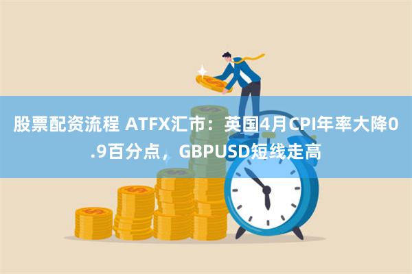 股票配资流程 ATFX汇市：英国4月CPI年率大降0.9百分点，GBPUSD短线走高