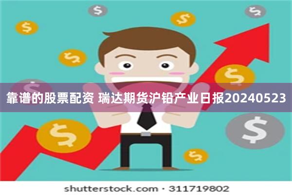 靠谱的股票配资 瑞达期货沪铅产业日报20240523