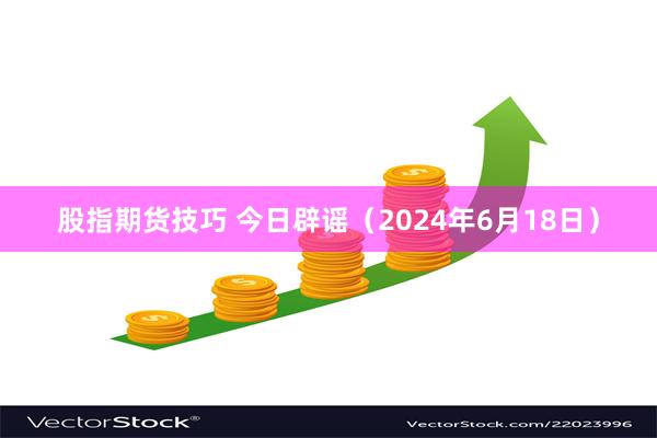 股指期货技巧 今日辟谣（2024年6月18日）