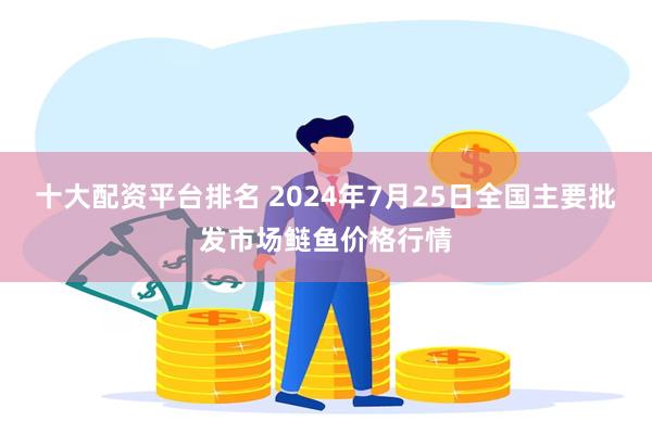 十大配资平台排名 2024年7月25日全国主要批发市场鲢鱼价格行情