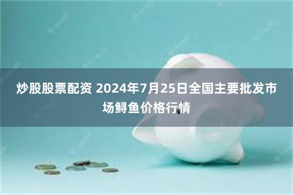 炒股股票配资 2024年7月25日全国主要批发市场鲟鱼价格行情