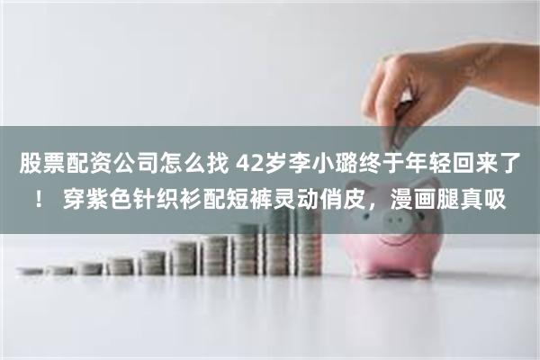 股票配资公司怎么找 42岁李小璐终于年轻回来了！ 穿紫色针织衫配短裤灵动俏皮，漫画腿真吸