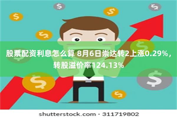 股票配资利息怎么算 8月6日崇达转2上涨0.29%，转股溢价率124.13%