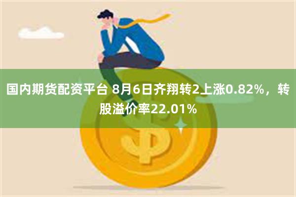 国内期货配资平台 8月6日齐翔转2上涨0.82%，转股溢价率22.01%