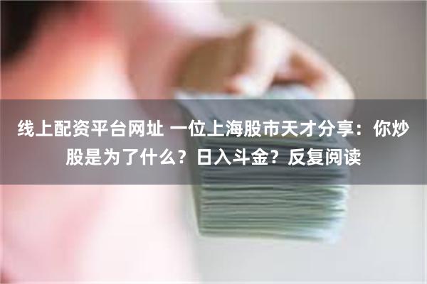 线上配资平台网址 一位上海股市天才分享：你炒股是为了什么？日入斗金？反复阅读