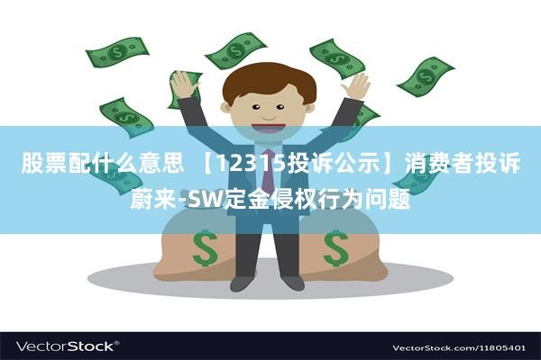 股票配什么意思 【12315投诉公示】消费者投诉蔚来-SW定金侵权行为问题