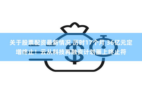 关于股票配资最新情况 历时17个月 36亿元定增终止！云从科技再融资计划画上终止符