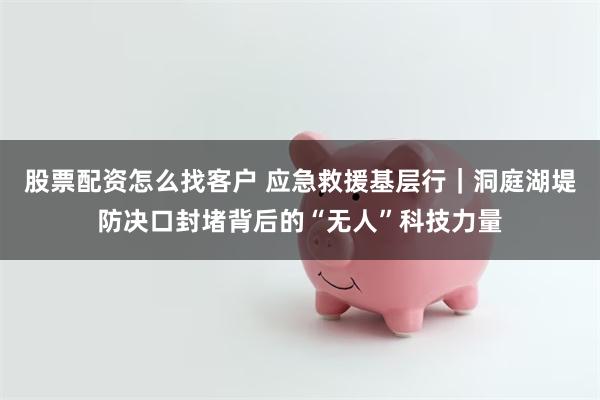 股票配资怎么找客户 应急救援基层行｜洞庭湖堤防决口封堵背后的“无人”科技力量