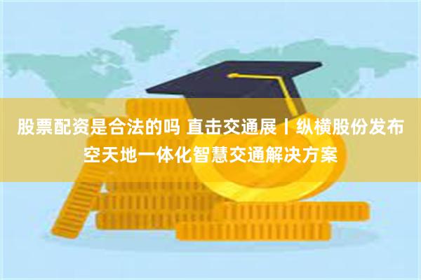 股票配资是合法的吗 直击交通展丨纵横股份发布空天地一体化智慧交通解决方案