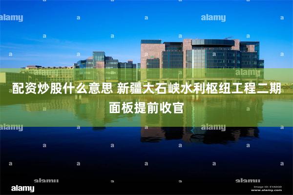 配资炒股什么意思 新疆大石峡水利枢纽工程二期面板提前收官