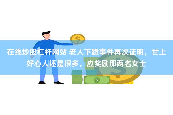 在线炒股杠杆网站 老人下跪事件再次证明，世上好心人还是很多，应奖励那两名女士