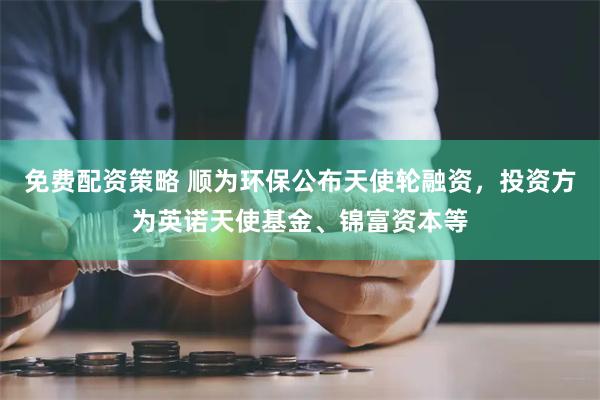 免费配资策略 顺为环保公布天使轮融资，投资方为英诺天使基金、锦富资本等