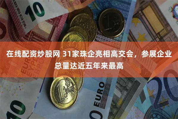 在线配资炒股网 31家珠企亮相高交会，参展企业总量达近五年来最高