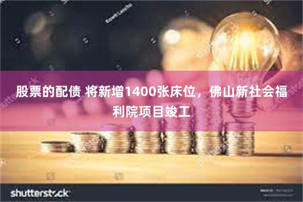 股票的配债 将新增1400张床位，佛山新社会福利院项目竣工