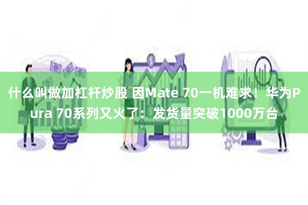 什么叫做加杠杆炒股 因Mate 70一机难求！华为Pura 70系列又火了：发货量突破1000万台