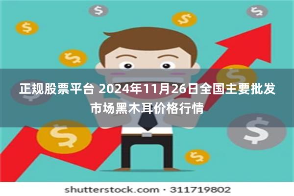 正规股票平台 2024年11月26日全国主要批发市场黑木耳价格行情