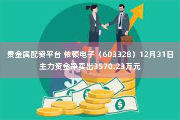 贵金属配资平台 依顿电子（603328）12月31日主力资金净卖出3570.23万元