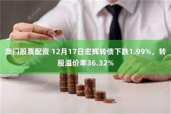 澳门股票配资 12月17日宏辉转债下跌1.99%，转股溢价率36.32%