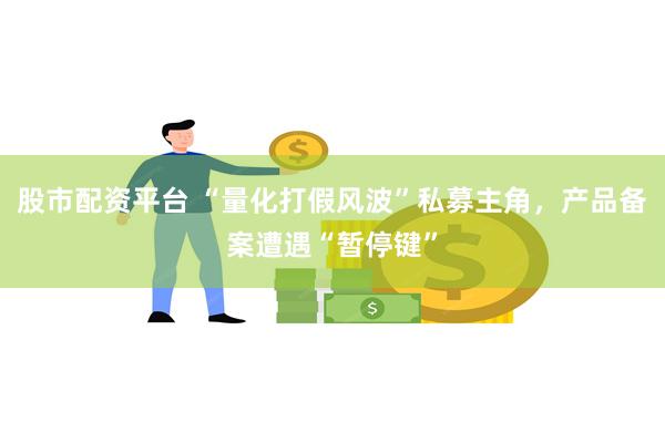 股市配资平台 “量化打假风波”私募主角，产品备案遭遇“暂停键”