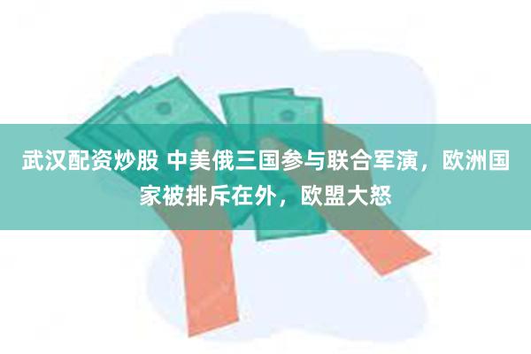 武汉配资炒股 中美俄三国参与联合军演，欧洲国家被排斥在外，欧盟大怒