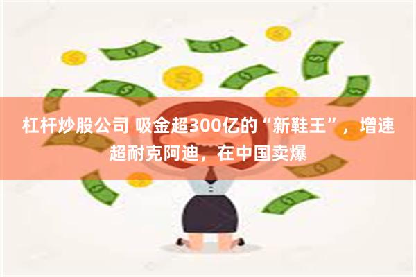 杠杆炒股公司 吸金超300亿的“新鞋王”，增速超耐克阿迪，在中国卖爆